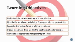 Understand the pathophysiology of ocular allergies
Identify the aetiologies and clinical features of allergic conjunctivitis
Recognise the various forms of allergic eye disease
Discuss the various drugs used in the treatment of ocular allergies
Formulate an appropriate management plan Types
 