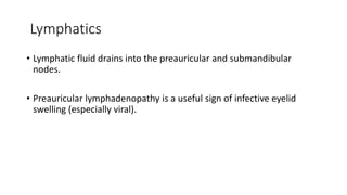 Lymphatics
• Lymphatic fluid drains into the preauricular and submandibular
nodes.
• Preauricular lymphadenopathy is a useful sign of infective eyelid
swelling (especially viral).
 