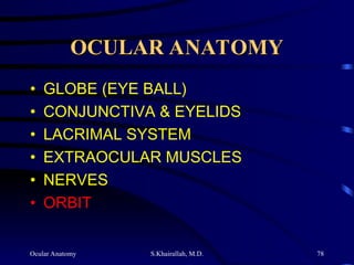 Ocular Anatomy S.Khairallah, M.D. 78
OCULAR ANATOMY
OCULAR ANATOMY
• GLOBE (EYE BALL)
• CONJUNCTIVA & EYELIDS
• LACRIMAL SYSTEM
• EXTRAOCULAR MUSCLES
• NERVES
• ORBIT
 
