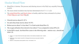 Ocular blood Flow
 Blood flow is laminar. The pressure and shearing stresses in the fluid vary smoothly from point
to point.
 The mean retinal circulation time has been determined to be 4.7+/-1.1 s (2)
 The retinal blood flow and blood volume in healthy adult have been estimated to be about
170ml/100g/min and 14ml/100g (2)
 Choroid receives about 65- 85 %
 Iris and ciliary body receives about 10-35%
 Retina receives about 5 or less than 5 % of total ocular blood flow (3)
 The oxygen utilisation from choroid is less (about 3 %) as compared to retina (38%) (2)
 As the IOP is raised , the blood flow ceases in the following order – anterior uvea , choroid and
retina (4)
2) Hickam J et . Al., A study of retinal venous blood oxygen saturation in human subjects by photographic means . Circulation
27: 375
3) Henkind P et al., Ocular circulation in records RE, ed: Physiology of the human eye and visual system, Harper Row
1979,p98-155
4) Masket et al., Vascular perfusion pressure gradients in the eye . Invest Ophthal 12: 198
 
