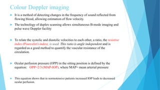 Colour Doppler imaging
 It is a method of detecting changes in the frequency of sound reflected from
flowing blood, allowing estimation of flow velocity.
 The technology of duplex scanning allows simultaneous B-mode imaging and
pulse wave Doppler facility
 To relate the systolic and diastolic velocities to each other, a ratio, the resistive
index (Pourcelot’s index), is used. This ratio is angle independent and is
regarded as a good method to quantify the vascular resistance of the
circulation.
 Ocular perfusion pressure (OPP) in the sitting position is defined by the
equation: OPP=2/3 (MAP-IOP), where MAP= mean arterial pressure
 This equation shows that in normotensive patients increased IOP leads to decreased
ocular perfusion.
 