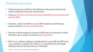 Perfusion pressure
 Perfusion pressure is defined as the difference in the pressure between the
arteries entering the tissue and veins leaving it.
 In the eye, PP refers to the mean arterial pressure(MAP) minus the intraocular
pressure (IOP)
 Therefore, a fall in the MAP or a rise in IOP should lower the Perfusion
pressure and thus lowering ocular blood flow
 However with the progressive increase in IOP, there in no decrease in retinal
blood flow upto a certain level because of autoregulation
 Bill A et al., and their collegues concluded that for a given BP, the OPP in the
supine position is actually higher than in erect position because the height
difference between the heart and eye is eliminated
Bill A Et al., Circulation in the eye. In: Renkin EM- handbook of physiology pp1001-1034
 