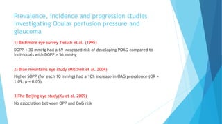 Prevalence, incidence and progression studies
investigating Ocular perfusion pressure and
glaucoma
1) Baltimore eye survey Tielsch et al. (1995)
DOPP < 30 mmHg had a 69 increased risk of developing POAG compared to
individuals with DOPP > 56 mmHg
2) Blue mountains eye study (Mitchell et al. 2004)
Higher SOPP (for each 10 mmHg) had a 10% increase in OAG prevalence (OR =
1.09; p = 0.05)
3)The Beijing eye study(Xu et al. 2009)
No association between OPP and OAG risk
 