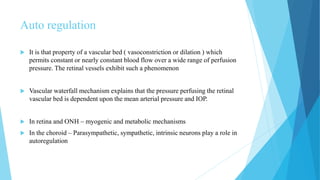 Auto regulation
 It is that property of a vascular bed ( vasoconstriction or dilation ) which
permits constant or nearly constant blood flow over a wide range of perfusion
pressure. The retinal vessels exhibit such a phenomenon
 Vascular waterfall mechanism explains that the pressure perfusing the retinal
vascular bed is dependent upon the mean arterial pressure and IOP.
 In retina and ONH – myogenic and metabolic mechanisms
 In the choroid – Parasympathetic, sympathetic, intrinsic neurons play a role in
autoregulation
 
