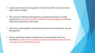  In glaucoma abnormal autoregulation of ocular blood flow was observed in a
large variety of studies.
 The reason for abnormal autoregularities in glaucoma patients is not fully
understood but increased variability of OPP and nocturnal dipping of BP have
indeed been identified as risk factors.
 Alteration in autoregulation in glaucoma may also arise from primary vascular
dysregulation
 Various underlying medical conditions have been proposed which may
contribute to ocular vascular regulatory dysfunction including atherosclerosis,
vasospasm and endothelial dysfunction
 