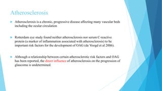 Atherosclerosis
 Atherosclerosis is a chronic, progressive disease affecting many vascular beds
including the ocular circulation
 Rotterdam eye study found neither atherosclerosis nor serum C-reactive
protein (a marker of inflammation associated with atherosclerosis) to be
important risk factors for the development of OAG (de Voogd et al 2006).
 Although a relationship between certain atherosclerotic risk factors and OAG
has been reported, the direct influence of atherosclerosis on the progression of
glaucoma is undetermined.
 