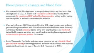 Blood pressure changes and blood flow
 Fluctuations in IOP, blood pressure, ocular perfusion pressure, and thus blood flow
are implicated in OAG. A patient with vasospastic syndrome may not be able to
compensate for elevations of IOP and/or blood pressure dips, while a healthy patient
can autoregulate to maintain consistent ocular perfusion.
 Choi and colleagues (2007) investigated 24-hour IOP, blood pressure, and perfusion
pressure changes associated with clinically relevant visual field outcomes. The study
determined that both anatomic (retinal nerve fiber layer thickness) and functional
(visual field) outcome variables were significantly worse in glaucoma patients with
wider circadian perfusion pressure fluctuations
 In the Thessaloniki Eye Study, patients without glaucoma having a diastolic blood
pressure of 90 mm Hg with antihypertensive treatment was associated with increased
cupping and decreased rim area of the optic disk (Topouzis et al 2006).
 