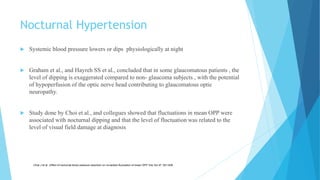 Nocturnal Hypertension
 Systemic blood pressure lowers or dips physiologically at night
 Graham et al., and Hayreh SS et al., concluded that in some glaucomatous patients , the
level of dipping is exaggerated compared to non- glaucoma subjects , with the potential
of hypoperfusion of the optic nerve head contributing to glaucomatous optic
neuropathy.
 Study done by Choi et al., and collegues showed that fluctuations in mean OPP were
associated with nocturnal dipping and that the level of fluctuation was related to the
level of visual field damage at diagnosis
Choii J et al., Effect of nocturnal blood pressure reduction on circardian fluctuation of mean OPP Visc Sci 47: 831-836
 