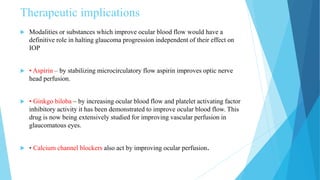 Therapeutic implications
 Modalities or substances which improve ocular blood flow would have a
definitive role in halting glaucoma progression independent of their effect on
IOP
 • Aspirin – by stabilizing microcirculatory flow aspirin improves optic nerve
head perfusion.
 • Ginkgo biloba – by increasing ocular blood flow and platelet activating factor
inhibitory activity it has been demonstrated to improve ocular blood flow. This
drug is now being extensively studied for improving vascular perfusion in
glaucomatous eyes.
 • Calcium channel blockers also act by improving ocular perfusion.
 