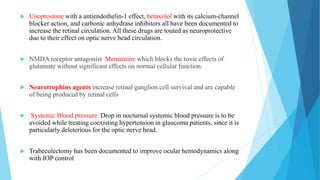  Unoprostone with a antiendothelin-1 effect, betaxolol with its calcium-channel
blocker action, and carbonic anhydrase inhibitors all have been documented to
increase the retinal circulation. All these drugs are touted as neuroprotective
due to their effect on optic nerve head circulation.
 NMDA receptor antagonist Memantine which blocks the toxic effects of
glutamate without significant effects on normal cellular function.
 Neurotrophins agents increase retinal ganglion cell survival and are capable
of being produced by retinal cells
 Systemic Blood pressure: Drop in nocturnal systemic blood pressure is to be
avoided while treating coexisting hypertension in glaucoma patients, since it is
particularly deleterious for the optic nerve head.
 Trabeculectomy has been documented to improve ocular hemodynamics along
with IOP control
 