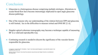 Conclusion
 Glaucoma is a heterogenous disease comprising multiple etiologies. Alterations in
ocular blood flow have become interestingly implicated in open angle glaucoma
disease pathology.
 One of the reasons why our understanding of the relation between OPP and glaucoma
is still limited, lies in the difficulties to measure retinal and ONH BF [5, 6].
 Doppler optical coherence tomography may become a technique capable of measuring
BF in a valid and reproducible way.
 Continuing research is needed to discern the significance of the vascular factors
responsible for glaucoma.
5) Sugiyama T, Araie M, Riva CE, Schmetterer L, Orgul S: Use of laser speckle flowgraphy in ocular blood flow research. Acta
Ophthalmol 2010, 88:723-729.
6)Riva CE, Geiser M, Petrig BL: Ocular blood flow assessment using continuous laser Doppler flowmetry. Acta Ophthalmol
2010, 88:622-629.
 