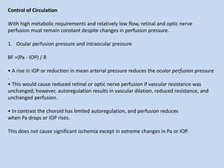 Control of Circulation
With high metabolic requirements and relatively low flow, retinal and optic nerve
perfusion must remain constant despite changes in perfusion pressure.
1. Ocular perfusion pressure and intraocular pressure
BF =(Pa - IOP) / R
• A rise in IOP or reduction in mean arterial pressure reduces the ocular perfusion pressure
.
• This would cause reduced retinal or optic nerve perfusion if vascular resistance was
unchanged; however, autoregulation results in vascular dilation, reduced resistance, and
unchanged perfusion.
• In contrast the choroid has limited autoregulation, and perfusion reduces
when Pa drops or IOP rises.
This does not cause significant ischemia except in extreme changes in Pa or IOP.
 