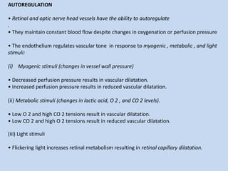 AUTOREGULATION
• Retinal and optic nerve head vessels have the ability to autoregulate
.
• They maintain constant blood flow despite changes in oxygenation or perfusion pressure
• The endothelium regulates vascular tone in response to myogenic , metabolic , and light
stimuli:
(i) Myogenic stimuli (changes in vessel wall pressure)
• Decreased perfusion pressure results in vascular dilatation.
• Increased perfusion pressure results in reduced vascular dilatation.
(ii) Metabolic stimuli (changes in lactic acid, O 2 , and CO 2 levels).
• Low O 2 and high CO 2 tensions result in vascular dilatation.
• Low CO 2 and high O 2 tensions result in reduced vascular dilatation.
(iii) Light stimuli
• Flickering light increases retinal metabolism resulting in retinal capillary dilatation.
 