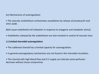 (iv) Mechanisms of autoregulation
• The vascular endothelium orchestrates vasodilation by release of prostacyclin and
nitric oxide .
Both cause endothelial cell relaxation in response to myogenic and metabolic stimuli.
• Endothelins released by the endothelium are also involved in control of vascular tone.
(v) Limited choroidal autoregulation
• The subfoveal choroid has a limited capacity for autoregulation.
• In general autoregulatory mechanisms are not found in the choroidal circulation.
• The choroid with high blood flow and O 2 supply can tolerate some perfusion
decrease without tissue compromise
 