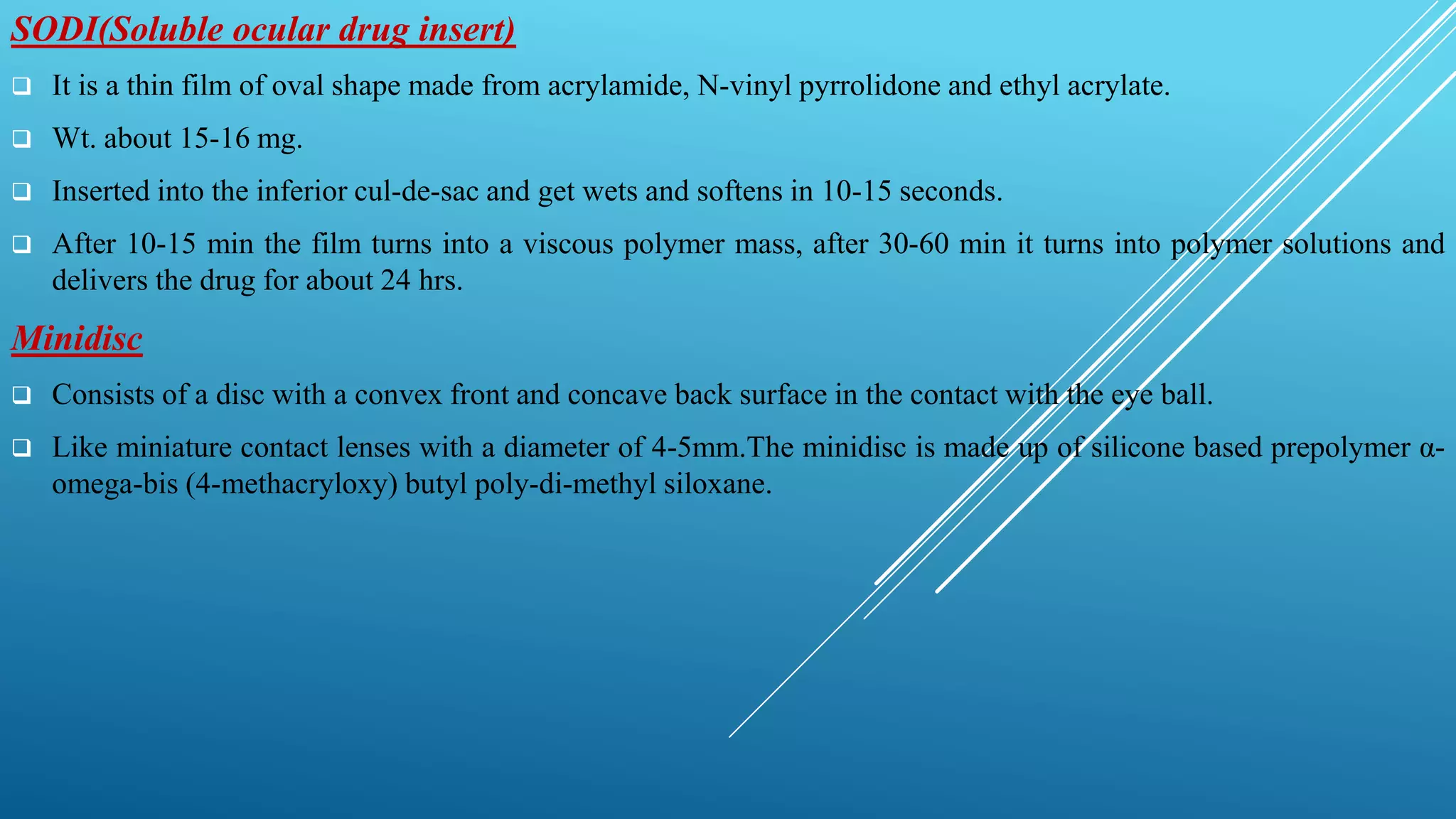 SODI(Soluble ocular drug insert)
 It is a thin film of oval shape made from acrylamide, N-vinyl pyrrolidone and ethyl acrylate.
 Wt. about 15-16 mg.
 Inserted into the inferior cul-de-sac and get wets and softens in 10-15 seconds.
 After 10-15 min the film turns into a viscous polymer mass, after 30-60 min it turns into polymer solutions and
delivers the drug for about 24 hrs.
Minidisc
 Consists of a disc with a convex front and concave back surface in the contact with the eye ball.
 Like miniature contact lenses with a diameter of 4-5mm.The minidisc is made up of silicone based prepolymer α-
omega-bis (4-methacryloxy) butyl poly-di-methyl siloxane.
 
