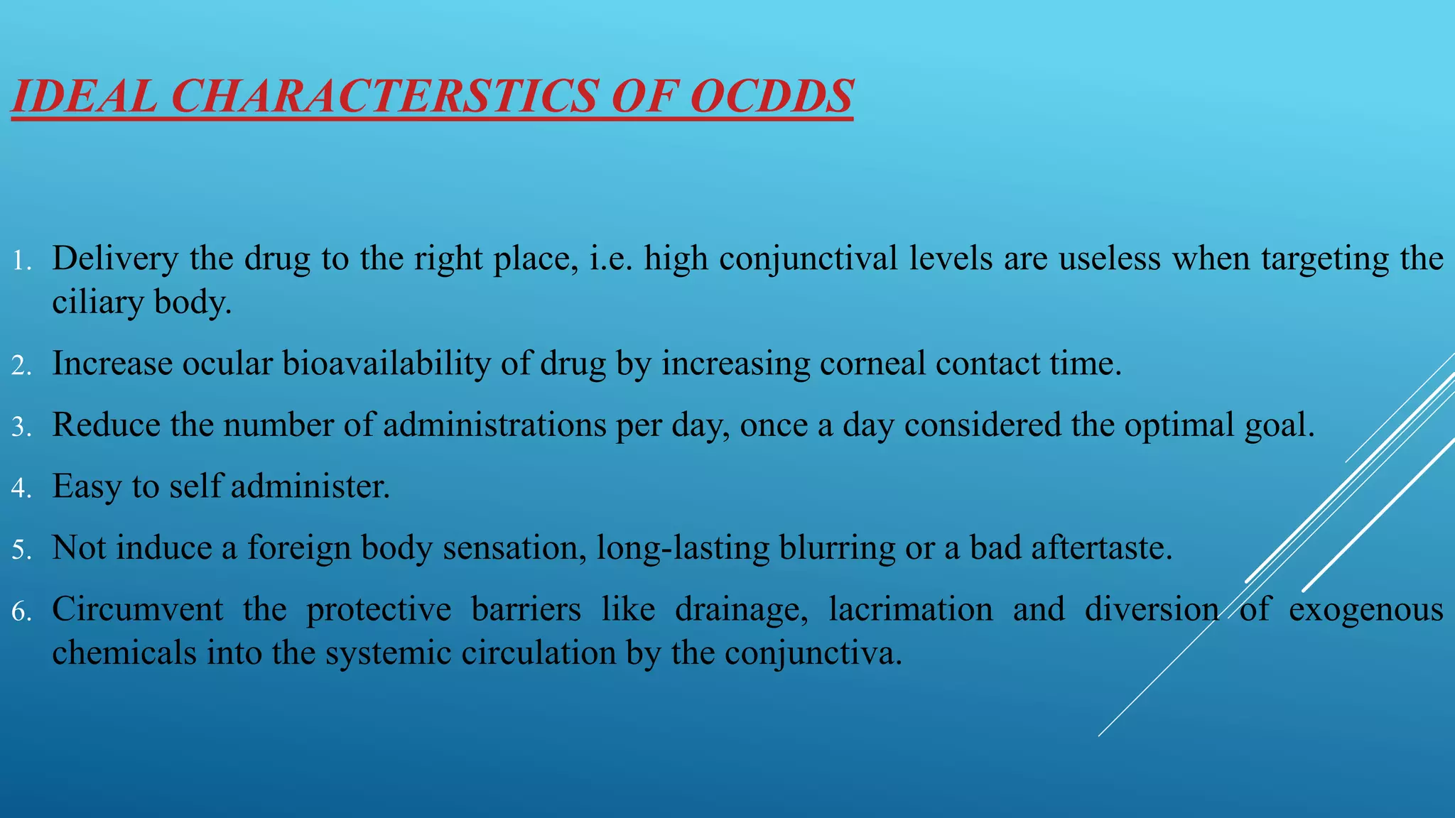 IDEAL CHARACTERSTICS OF OCDDS
1. Delivery the drug to the right place, i.e. high conjunctival levels are useless when targeting the
ciliary body.
2. Increase ocular bioavailability of drug by increasing corneal contact time.
3. Reduce the number of administrations per day, once a day considered the optimal goal.
4. Easy to self administer.
5. Not induce a foreign body sensation, long-lasting blurring or a bad aftertaste.
6. Circumvent the protective barriers like drainage, lacrimation and diversion of exogenous
chemicals into the systemic circulation by the conjunctiva.
 