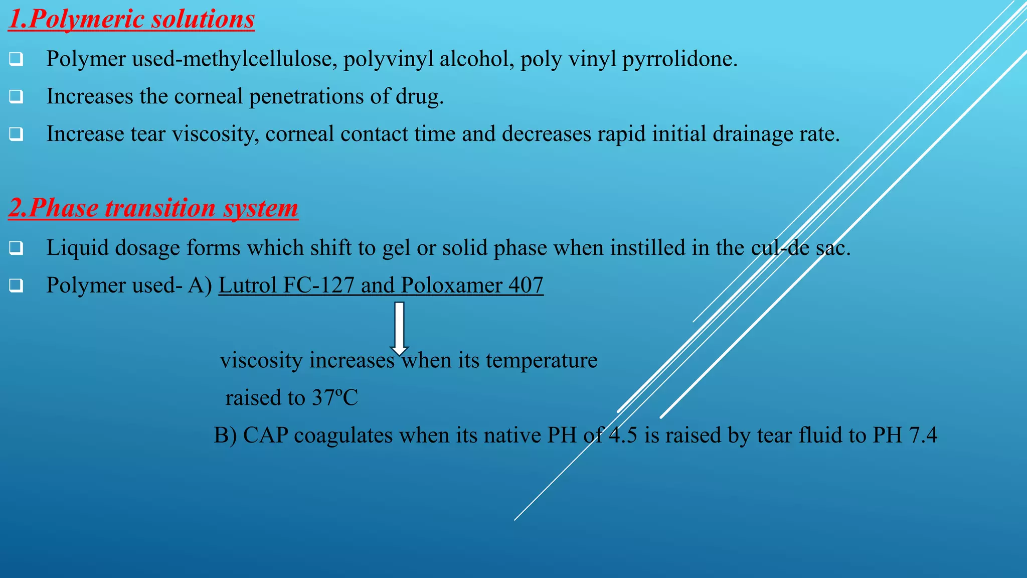 1.Polymeric solutions
 Polymer used-methylcellulose, polyvinyl alcohol, poly vinyl pyrrolidone.
 Increases the corneal penetrations of drug.
 Increase tear viscosity, corneal contact time and decreases rapid initial drainage rate.
2.Phase transition system
 Liquid dosage forms which shift to gel or solid phase when instilled in the cul-de sac.
 Polymer used- A) Lutrol FC-127 and Poloxamer 407
viscosity increases when its temperature
raised to 37ºC
B) CAP coagulates when its native PH of 4.5 is raised by tear fluid to PH 7.4
 
