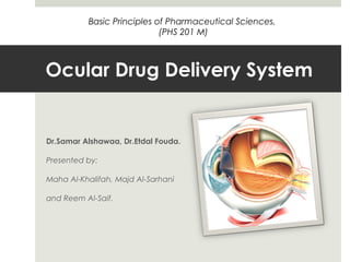 Ocular Drug Delivery System
Dr.Samar Alshawaa, Dr.Etdal Fouda.
Presented by:
Maha Al-Khalifah, Majd Al-Sarhani
and Reem Al-Saif.
Basic Principles of Pharmaceutical Sciences.
(PHS 201 M)
 