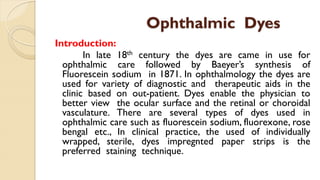 Ophthalmic Dyes
Introduction:
In late 18th century the dyes are came in use for
ophthalmic care followed by Baeyer’s synthesis of
Fluorescein sodium in 1871. In ophthalmology the dyes are
used for variety of diagnostic and therapeutic aids in the
clinic based on out-patient. Dyes enable the physician to
better view the ocular surface and the retinal or choroidal
vasculature. There are several types of dyes used in
ophthalmic care such as fluorescein sodium, fluorexone, rose
bengal etc., In clinical practice, the used of individually
wrapped, sterile, dyes impregnted paper strips is the
preferred staining technique.
 