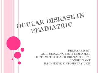 OCULAR DISEASE IN
PEADIATRIC
PREPARED BY:
ANIS SUZANNA BINTI MOHAMAD
OPTOMETRIST AND CONTACT LENS
CONSULTANT
B.SC (HONS) OPTOMETRY UKM
 