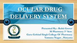 OCULAR DRUG
DELIVERY SYSTEM
Presented By:- Rohit Grover
M Pharmacy 1st Sem
Guru Gobind Singh College Of Pharmacy
Yamuna Nagar , Haryana
 