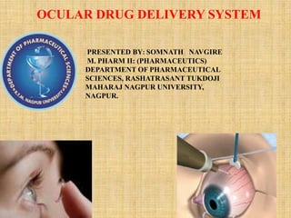 OCULAR DRUG DELIVERY SYSTEM
PRESENTED BY: SOMNATH NAVGIRE
M. PHARM II: (PHARMACEUTICS)
DEPARTMENT OF PHARMACEUTICAL
SCIENCES, RASHATRASANT TUKDOJI
MAHARAJ NAGPUR UNIVERSITY,
NAGPUR.
1
 