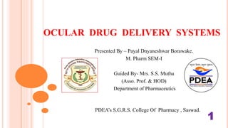 OCULAR DRUG DELIVERY SYSTEMS
Presented By – Payal Dnyaneshwar Borawake.
M. Pharm SEM-I
Guided By- Mrs. S.S. Mutha
(Asso. Prof. & HOD)
Department of Pharmaceutics
Pharmaceutics Department Of PharmaeutDepartment
Of Pharmaceutics(As
PDEA’s S.G.R.S. College Of Pharmacy , Saswad.
1
 