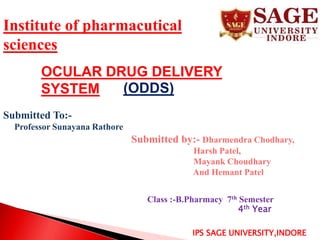 IPS SAGE UNIVERSITY,INDORE
OCULAR DRUG DELIVERY
SYSTEM (ODDS)
Submitted To:-
Professor Sunayana Rathore
Institute of pharmacutical
sciences
Submitted by:- Dharmendra Chodhary,
Harsh Patel,
Mayank Choudhary
And Hemant Patel
Class :-B.Pharmacy 7th Semester
4th Year
 