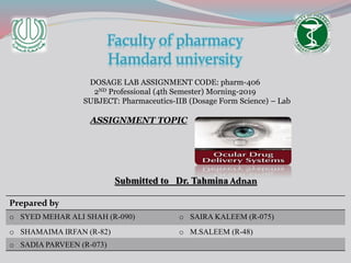Faculty of pharmacy
Hamdard university
DOSAGE LAB ASSIGNMENT CODE: pharm-406
2ND Professional (4th Semester) Morning-2019
SUBJECT: Pharmaceutics-IIB (Dosage Form Science) – Lab
ASSIGNMENT TOPIC
Submitted to Dr. Tahmina Adnan
Prepared by
o SYED MEHAR ALI SHAH (R-090) o SAIRA KALEEM (R-075)
o SHAMAIMA IRFAN (R-82) o M.SALEEM (R-48)
o SADIA PARVEEN (R-073)
 