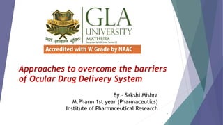 Approaches to overcome the barriers
of Ocular Drug Delivery System
By – Sakshi Mishra
M.Pharm 1st year (Pharmaceutics)
Institute of Pharmaceutical Research
1
 
