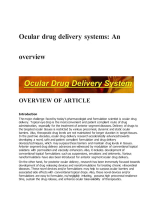 Ocular drug delivery systems: An
overview
OVERVIEW OF ARTICLE
Introduction
The major challenge faced by today’s pharmacologist and formulation scientist is ocular drug
delivery. Topical eye drop is the most convenient and patient compliant route of drug
administration, especially for the treatment of anterior segment diseases. Delivery of drugs to
the targeted ocular tissues is restricted by various precorneal, dynamic and static ocular
barriers. Also, therapeutic drug levels are not maintained for longer duration in target tissues.
In the past two decades, ocular drug delivery research acceleratedly advanced towards
developing a novel, safe and patient compliant formulation and drug delivery
devices/techniques, which may surpass these barriers and maintain drug levels in tissues.
Anterior segment drug delivery advances are witnessed by modulation of conventional topical
solutions with permeation and viscosity enhancers. Also, it includes development of
conventional topical formulations such as suspensions, emulsions and ointments. Various
nanoformulations have also been introduced for anterior segment ocular drug delivery.
On the other hand, for posterior ocular delivery, research has been immensely focused towards
development of drug releasing devices and nanoformulations for treating chronic vitreoretinal
diseases. These novel devices and/or formulations may help to surpass ocular barriers and
associated side effects with conventional topical drops. Also, these novel devices and/or
formulations are easy to formulate, no/negligibly irritating, possess high precorneal residence
time, sustain the drug release, and enhance ocular bioavailability of therapeutics.
 