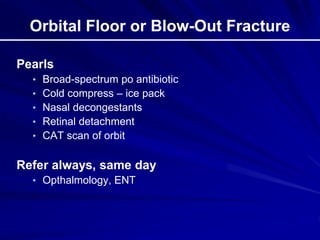 Orbital Floor or Blow-Out Fracture
Pearls
• Broad-spectrum po antibiotic
• Cold compress – ice pack
• Nasal decongestants
• Retinal detachment
• CAT scan of orbit
Refer always, same day
• Opthalmology, ENT
 