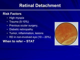Retinal Detachment
Risk Factors
• High myopia
• Trauma (5-10%)
• Previous ocular surgery,
• Diabetic retinopathy
• Tumor, inflammation, lesions
• RD in non-involved eye (10 – 20%)
When to refer – STAT
 