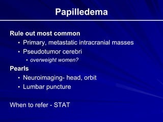 Papilledema
Rule out most common
• Primary, metastatic intracranial masses
• Pseudotumor cerebri
• overweight women?
Pearls
• Neuroimaging- head, orbit
• Lumbar puncture
When to refer - STAT
 