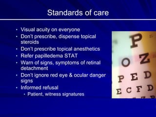 Standards of care
• Visual acuity on everyone
• Don’t prescribe, dispense topical
steroids
• Don’t prescribe topical anesthetics
• Refer papilledema STAT
• Warn of signs, symptoms of retinal
detachment
• Don’t ignore red eye & ocular danger
signs
• Informed refusal
• Patient, witness signatures
 