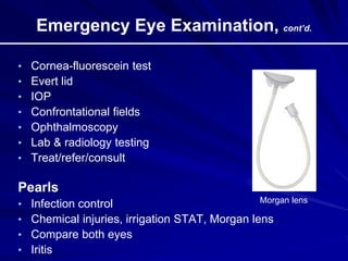 Emergency Eye Examination, cont’d.
• Cornea-fluorescein test
• Evert lid
• IOP
• Confrontational fields
• Ophthalmoscopy
• Lab & radiology testing
• Treat/refer/consult
Pearls
• Infection control
• Chemical injuries, irrigation STAT, Morgan lens
• Compare both eyes
• Iritis
Morgan lens
 