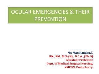 OCULAR EMERGENCIES & THEIR
PREVENTION
Mr. Manikandan.T,
RN., RM., M.Sc(N)., D.C.A .,(Ph.D)
Assistant Professor,
Dept. of Medical Surgical Nursing,
VMCON, Puducherry.
 
