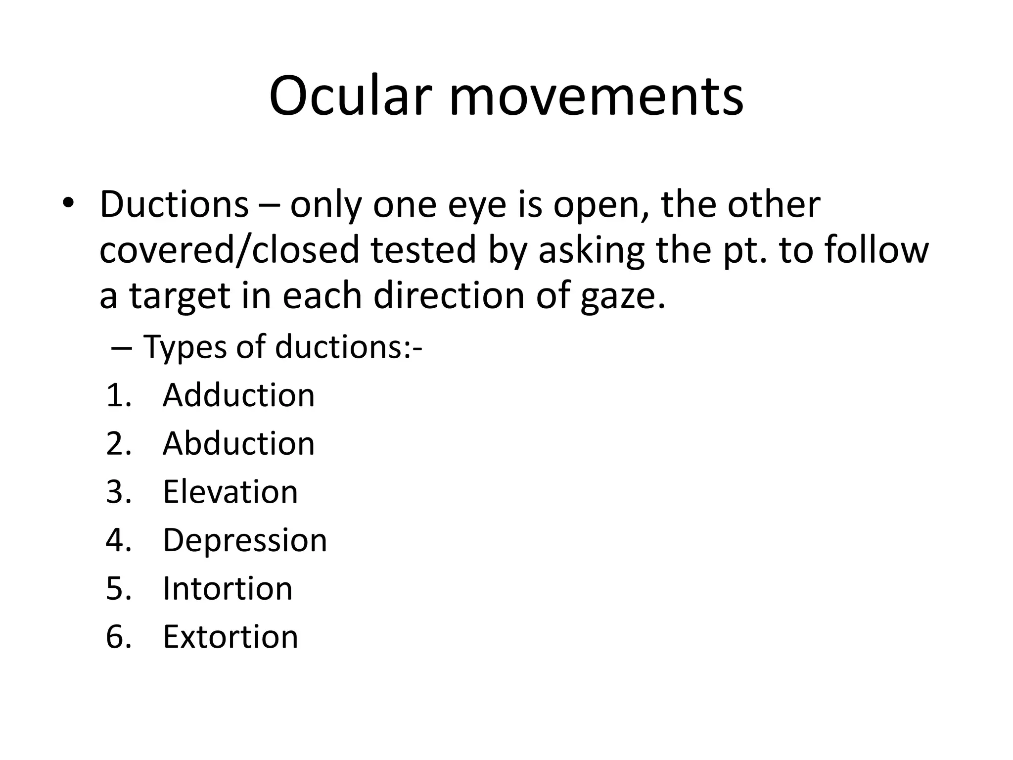 Ocular movements
• Ductions – only one eye is open, the other
covered/closed tested by asking the pt. to follow
a target in each direction of gaze.
– Types of ductions:-
1. Adduction
2. Abduction
3. Elevation
4. Depression
5. Intortion
6. Extortion
 