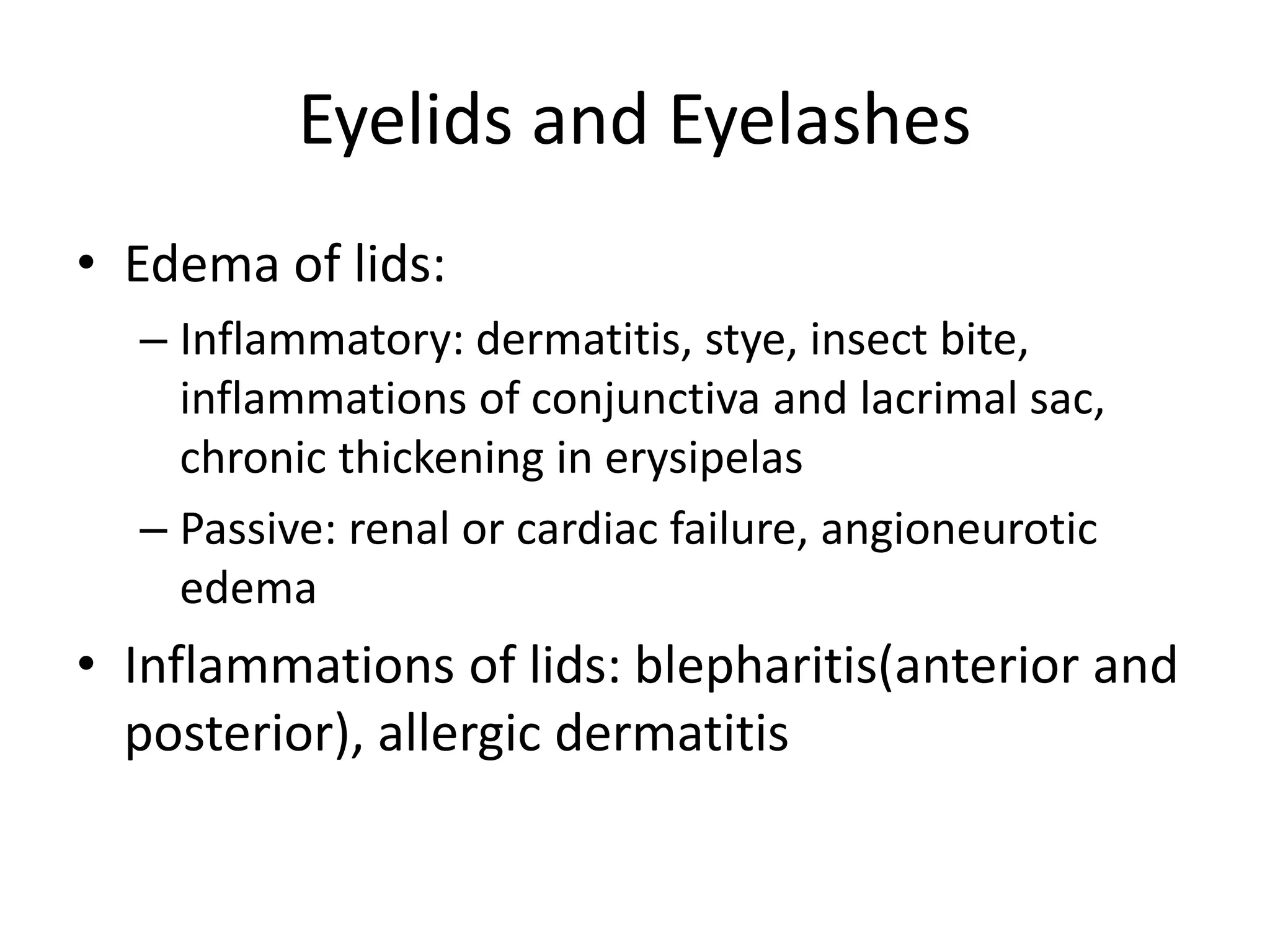 Eyelids and Eyelashes
• Edema of lids:
– Inflammatory: dermatitis, stye, insect bite,
inflammations of conjunctiva and lacrimal sac,
chronic thickening in erysipelas
– Passive: renal or cardiac failure, angioneurotic
edema
• Inflammations of lids: blepharitis(anterior and
posterior), allergic dermatitis
 