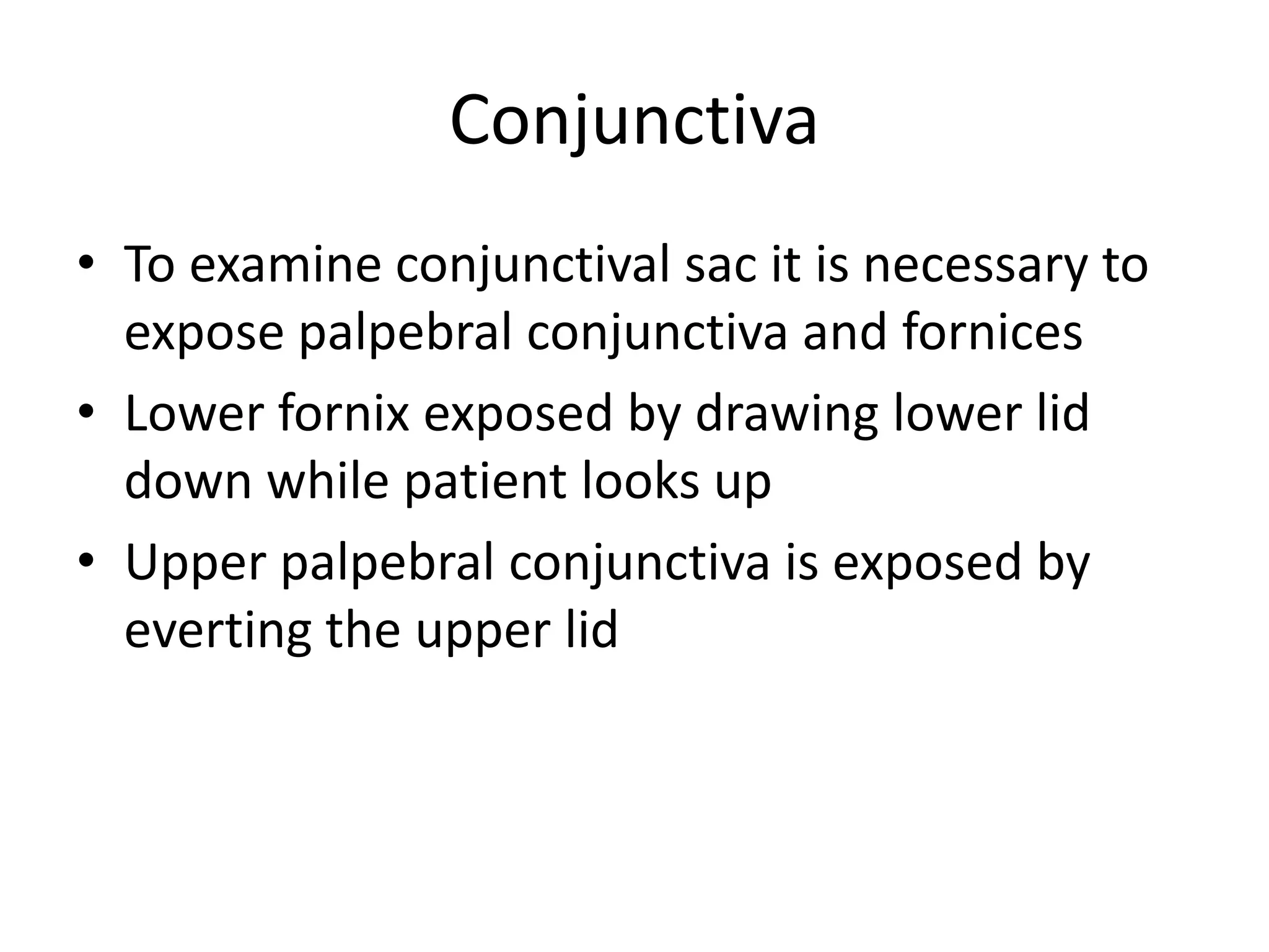 Conjunctiva
• To examine conjunctival sac it is necessary to
expose palpebral conjunctiva and fornices
• Lower fornix exposed by drawing lower lid
down while patient looks up
• Upper palpebral conjunctiva is exposed by
everting the upper lid
 
