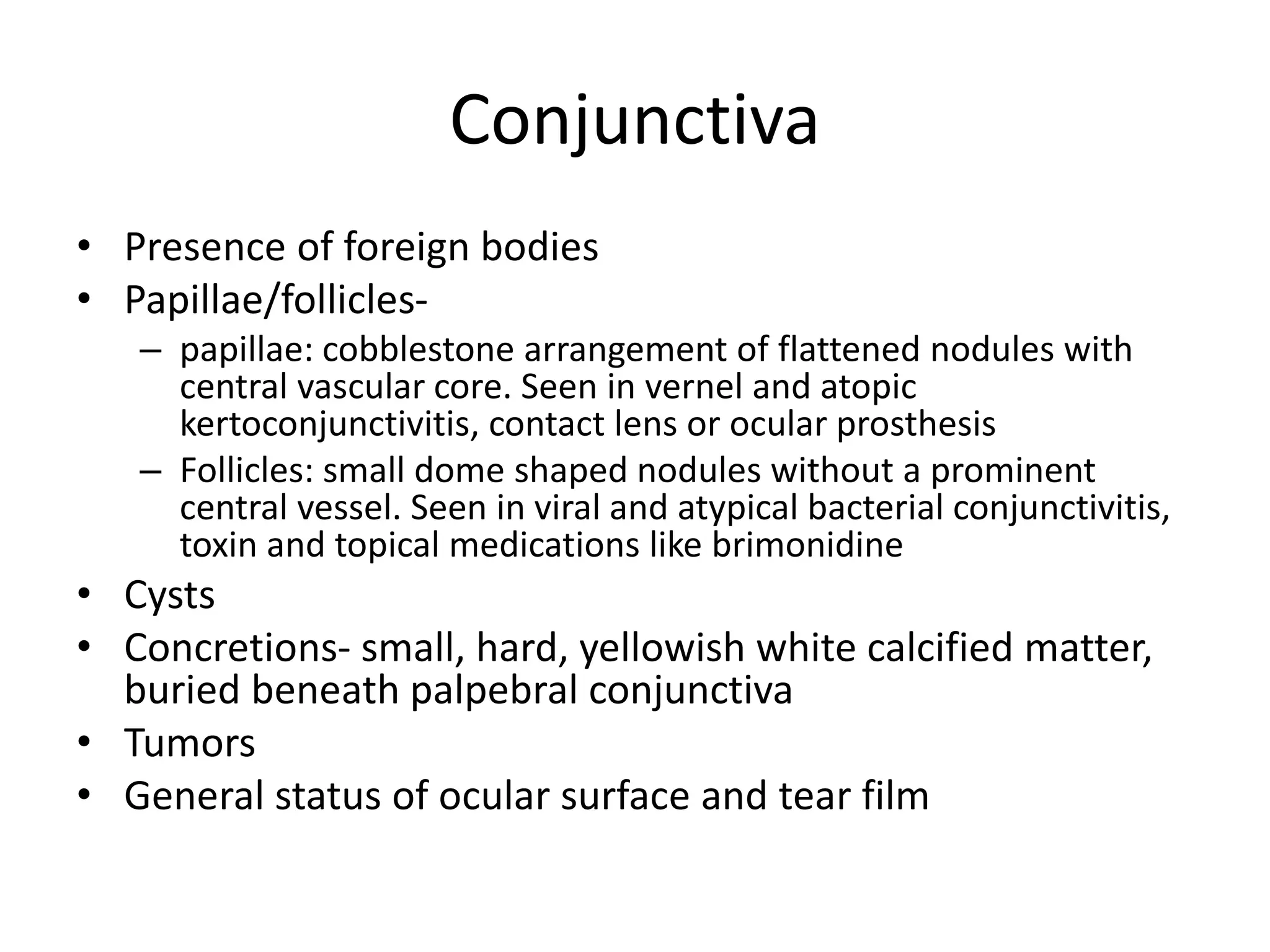Conjunctiva
• Presence of foreign bodies
• Papillae/follicles-
– papillae: cobblestone arrangement of flattened nodules with
central vascular core. Seen in vernel and atopic
kertoconjunctivitis, contact lens or ocular prosthesis
– Follicles: small dome shaped nodules without a prominent
central vessel. Seen in viral and atypical bacterial conjunctivitis,
toxin and topical medications like brimonidine
• Cysts
• Concretions- small, hard, yellowish white calcified matter,
buried beneath palpebral conjunctiva
• Tumors
• General status of ocular surface and tear film
 