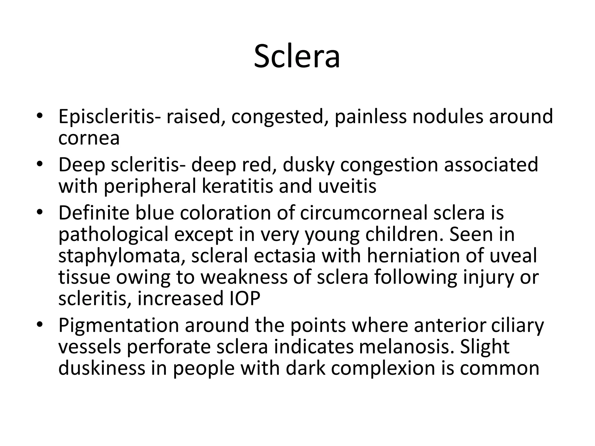 Sclera
• Episcleritis- raised, congested, painless nodules around
cornea
• Deep scleritis- deep red, dusky congestion associated
with peripheral keratitis and uveitis
• Definite blue coloration of circumcorneal sclera is
pathological except in very young children. Seen in
staphylomata, scleral ectasia with herniation of uveal
tissue owing to weakness of sclera following injury or
scleritis, increased IOP
• Pigmentation around the points where anterior ciliary
vessels perforate sclera indicates melanosis. Slight
duskiness in people with dark complexion is common
 