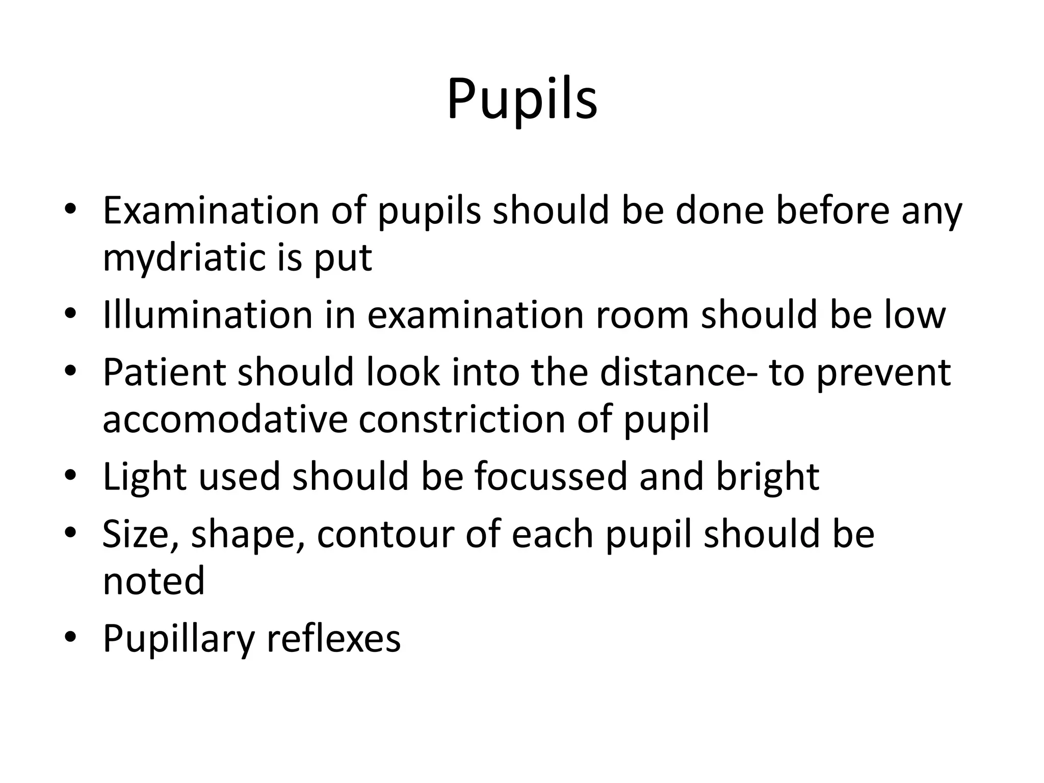 Pupils
• Examination of pupils should be done before any
mydriatic is put
• Illumination in examination room should be low
• Patient should look into the distance- to prevent
accomodative constriction of pupil
• Light used should be focussed and bright
• Size, shape, contour of each pupil should be
noted
• Pupillary reflexes
 