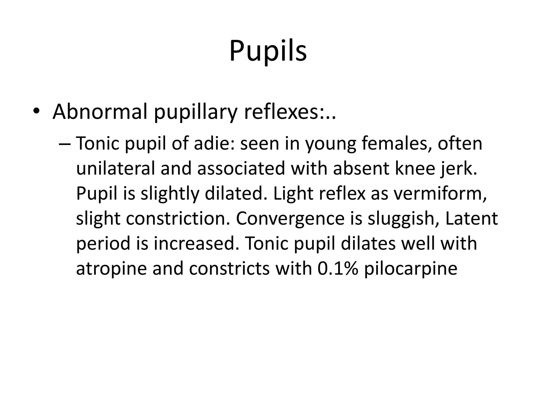 Pupils
• Abnormal pupillary reflexes:..
– Tonic pupil of adie: seen in young females, often
unilateral and associated with absent knee jerk.
Pupil is slightly dilated. Light reflex as vermiform,
slight constriction. Convergence is sluggish, Latent
period is increased. Tonic pupil dilates well with
atropine and constricts with 0.1% pilocarpine
 