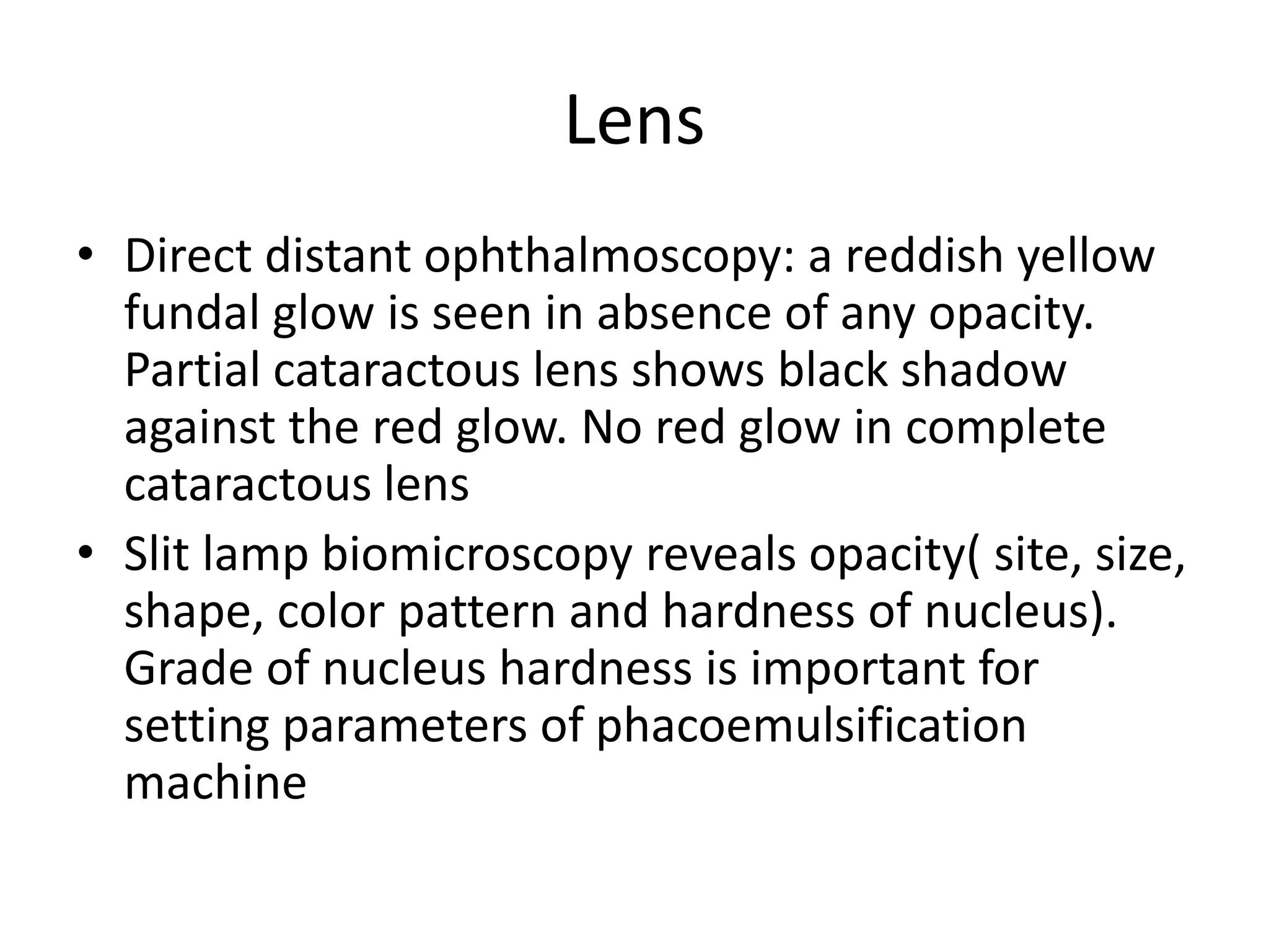 Lens
• Direct distant ophthalmoscopy: a reddish yellow
fundal glow is seen in absence of any opacity.
Partial cataractous lens shows black shadow
against the red glow. No red glow in complete
cataractous lens
• Slit lamp biomicroscopy reveals opacity( site, size,
shape, color pattern and hardness of nucleus).
Grade of nucleus hardness is important for
setting parameters of phacoemulsification
machine
 