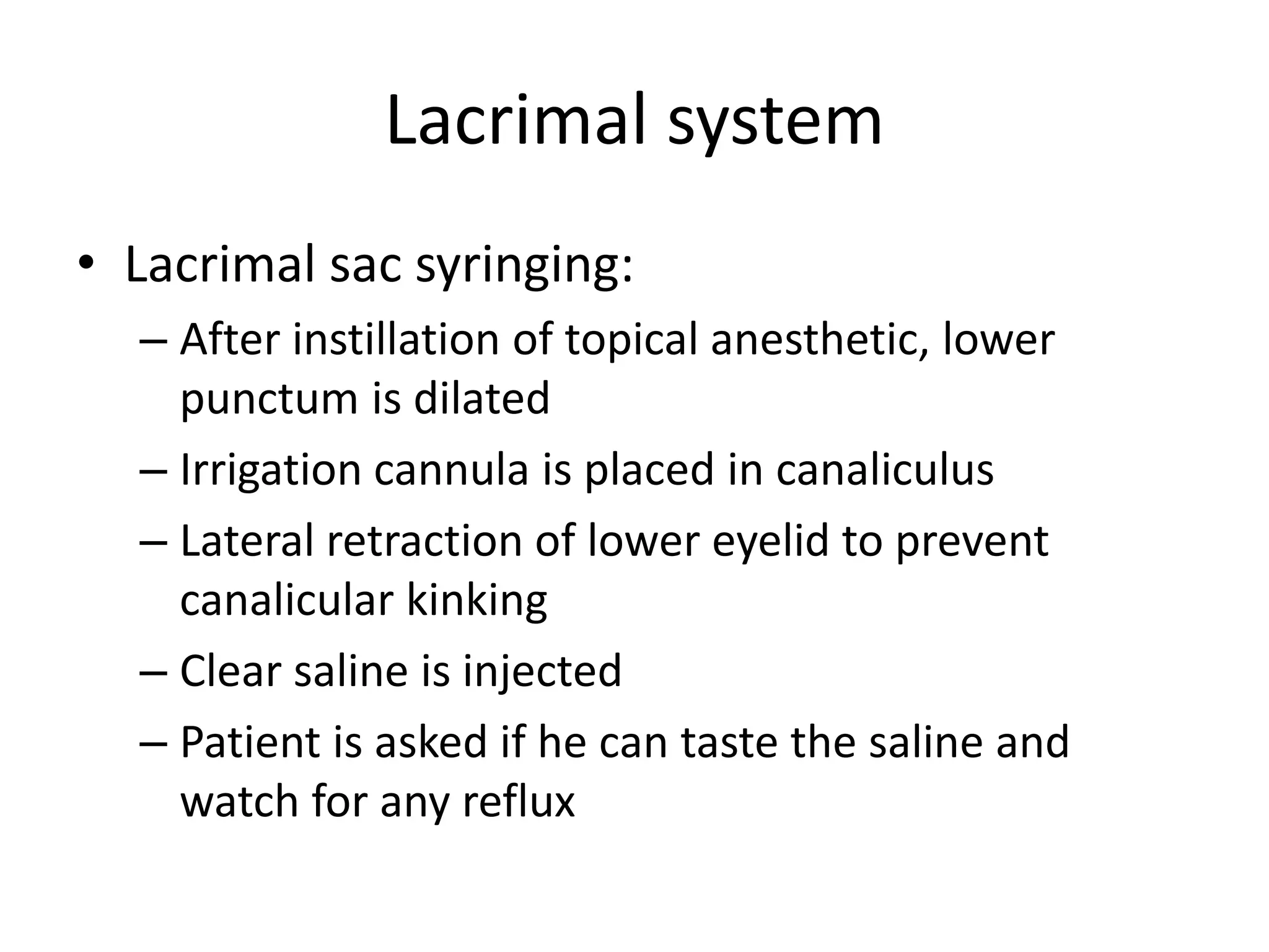 Lacrimal system
• Lacrimal sac syringing:
– After instillation of topical anesthetic, lower
punctum is dilated
– Irrigation cannula is placed in canaliculus
– Lateral retraction of lower eyelid to prevent
canalicular kinking
– Clear saline is injected
– Patient is asked if he can taste the saline and
watch for any reflux
 