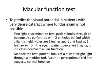 Macular function test
• To predict the visual potential in patients with
very dense cataract where fundus exam is not
possible
– Two light discrimination test: patient looks through an
opaque disc perforated with 2 pinholes behind which
a light is held. Holes are 2 inches apart and kept at 2
feet away from the eye. If patient perceives 2 lights, it
indicates normal macular function
– Maddox rod test: patient looks at a distant bright light
through a maddox rod. Accurate perception of red line
suggests normal function
 
