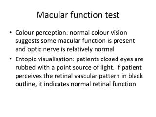 Macular function test
• Colour perception: normal colour vision
suggests some macular function is present
and optic nerve is relatively normal
• Entopic visualisation: patients closed eyes are
rubbed with a point source of light. If patient
perceives the retinal vascular pattern in black
outline, it indicates normal retinal function
 