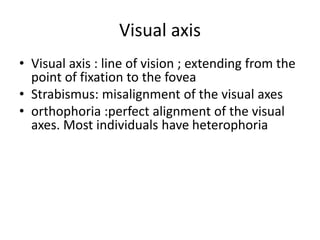 Visual axis
• Visual axis : line of vision ; extending from the
point of fixation to the fovea
• Strabismus: misalignment of the visual axes
• orthophoria :perfect alignment of the visual
axes. Most individuals have heterophoria
 