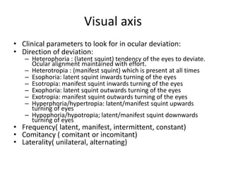 Visual axis
• Clinical parameters to look for in ocular deviation:
• Direction of deviation:
– Heterophoria : (latent squint) tendency of the eyes to deviate.
Ocular alignment maintained with effort.
– Heterotropia : (manifest squint) which is present at all times
– Esophoria: latent squint inwards turning of the eyes
– Esotropia: manifest squint inwards turning of the eyes
– Exophoria: latent squint outwards turning of the eyes
– Exotropia: manifest squint outwards turning of the eyes
– Hyperphoria/hypertropia: latent/manifest squint upwards
turning of eyes
– Hypophoria/hypotropia; latent/manifest squint downwards
turning of eyes
• Frequency( latent, manifest, intermittent, constant)
• Comitancy ( comitant or incomitant)
• Laterality( unilateral, alternating)
 